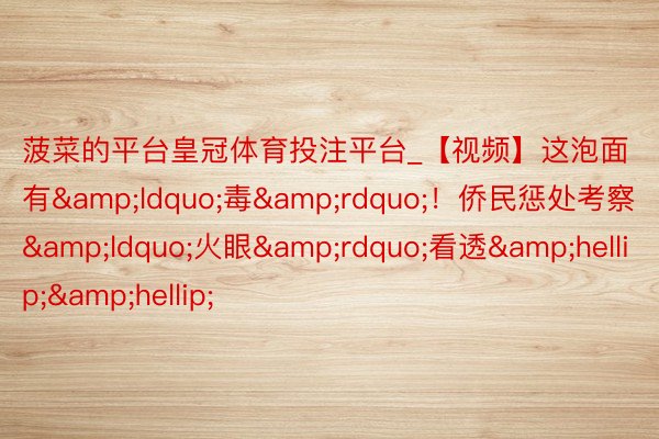 菠菜的平台皇冠体育投注平台_【视频】这泡面有&ldquo;毒&rdquo;！侨民惩处考察&ldquo;火眼&rdquo;看透&hellip;&hellip;