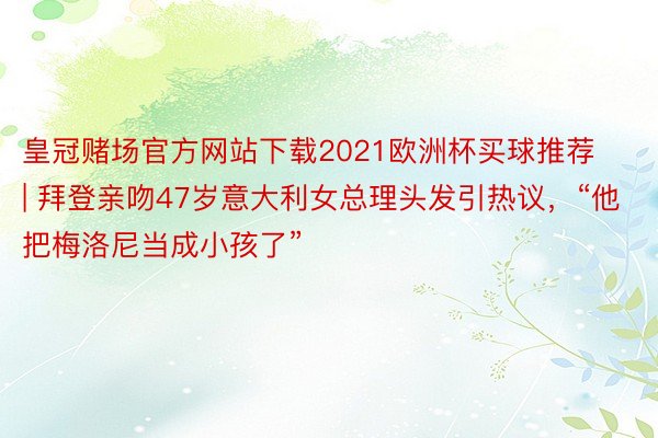 皇冠赌场官方网站下载2021欧洲杯买球推荐 | 拜登亲吻47岁意大利女总理头发引热议，“他把梅洛尼当成小孩了”