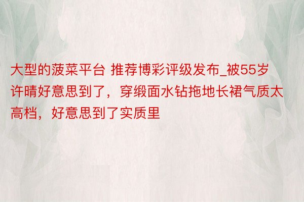 大型的菠菜平台 推荐博彩评级发布_被55岁许晴好意思到了，穿缎面水钻拖地长裙气质太高档，好意思到了实质里