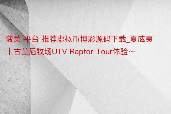 菠菜 平台 推荐虚拟币博彩源码下载_夏威夷|古兰尼牧场UTV Raptor Tour体验~