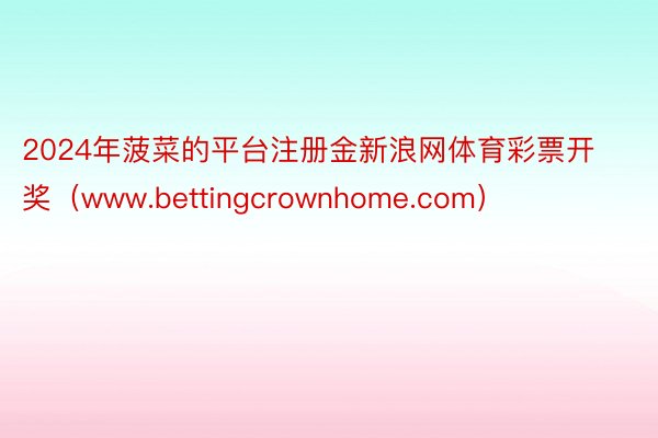 2024年菠菜的平台注册金新浪网体育彩票开奖（www.bettingcrownhome.com）