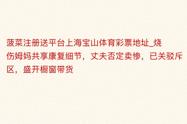 菠菜注册送平台上海宝山体育彩票地址_烧伤姆妈共享康复细节，丈夫否定卖惨，已关驳斥区，盛开橱窗带货