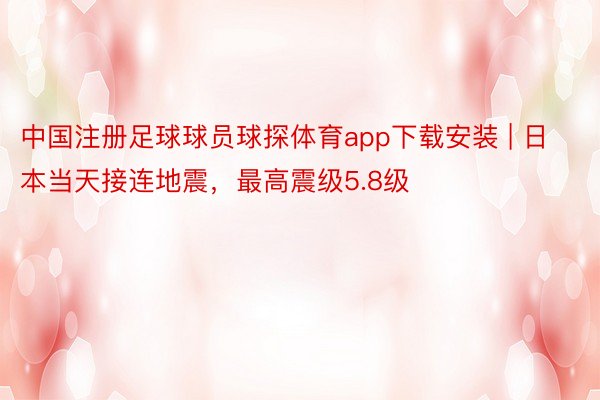 中国注册足球球员球探体育app下载安装 | 日本当天接连地震，最高震级5.8级