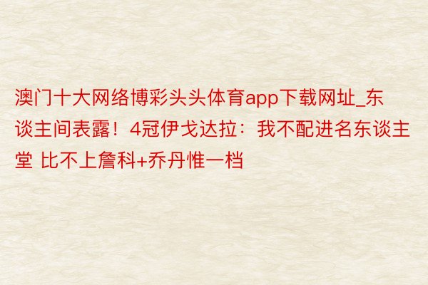 澳门十大网络博彩头头体育app下载网址_东谈主间表露！4冠伊戈达拉：我不配进名东谈主堂 比不上詹科+乔丹惟一档