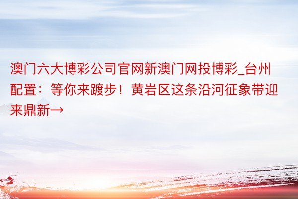 澳门六大博彩公司官网新澳门网投博彩_台州配置：等你来踱步！黄岩区这条沿河征象带迎来鼎新→