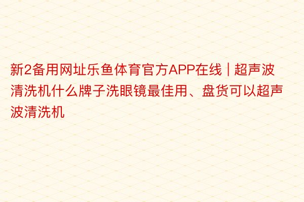 新2备用网址乐鱼体育官方APP在线 | 超声波清洗机什么牌子洗眼镜最佳用、盘货可以超声波清洗机