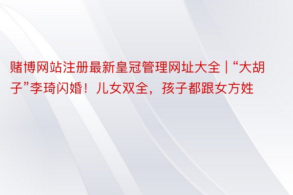 赌博网站注册最新皇冠管理网址大全 | “大胡子”李琦闪婚！儿女双全，孩子都跟女方姓