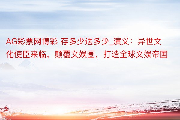 AG彩票网博彩 存多少送多少_演义：异世文化使臣来临，颠覆文娱圈，打造全球文娱帝国