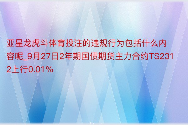 亚星龙虎斗体育投注的违规行为包括什么内容呢_9月27日2年期国债期货主力合约TS2312上行0.01%