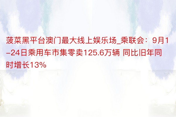 菠菜黑平台澳门最大线上娱乐场_乘联会：9月1-24日乘用车市集零卖125.6万辆 同比旧年同时增长13%